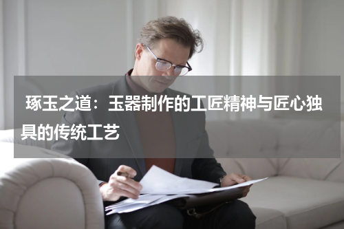 琢玉之道：玉器制作的工匠精神与匠心独具的传统工艺
