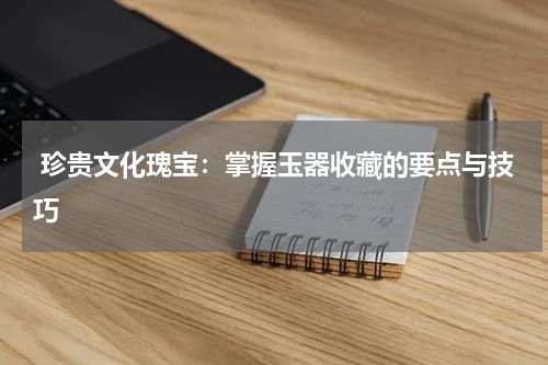  珍贵文化瑰宝：掌握玉器收藏的要点与技巧