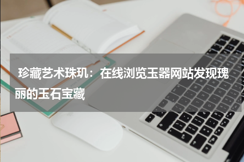  珍藏艺术珠玑：在线浏览玉器网站发现瑰丽的玉石宝藏