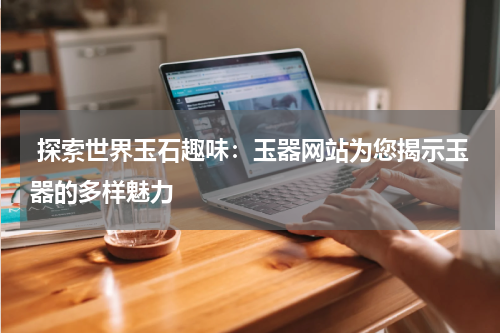  探索世界玉石趣味：玉器网站为您揭示玉器的多样魅力