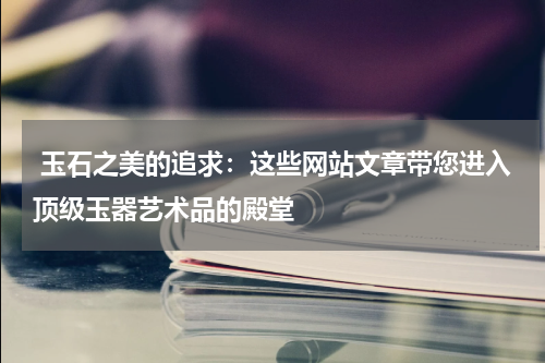  玉石之美的追求：这些网站文章带您进入顶级玉器艺术品的殿堂