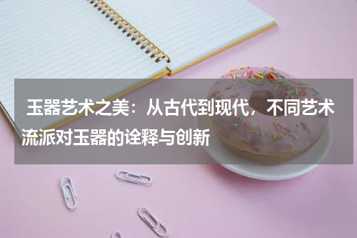  玉器艺术之美：从古代到现代，不同艺术流派对玉器的诠释与创新