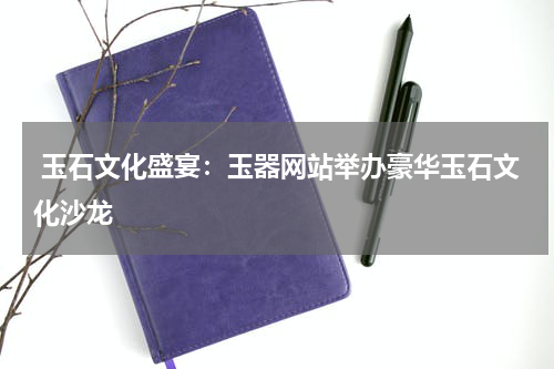  玉石文化盛宴：玉器网站举办豪华玉石文化沙龙