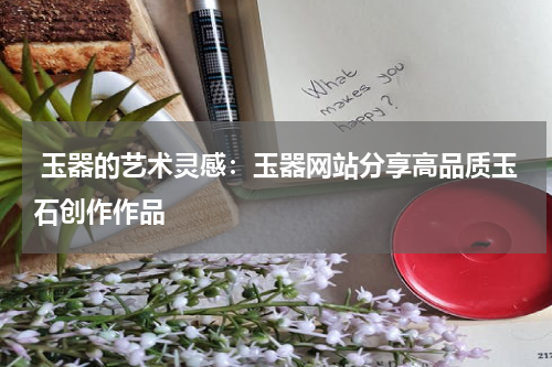  玉器的艺术灵感：玉器网站分享高品质玉石创作作品