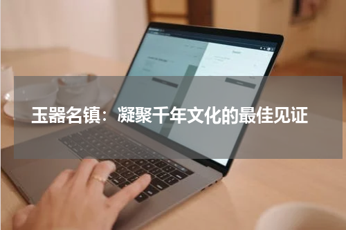  玉器名镇：凝聚千年文化的最佳见证