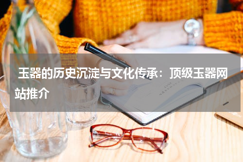  玉器的历史沉淀与文化传承：顶级玉器网站推介