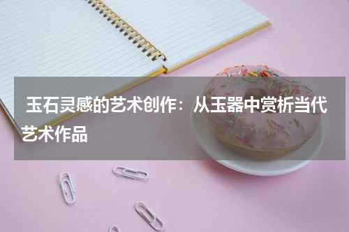  玉石灵感的艺术创作：从玉器中赏析当代艺术作品