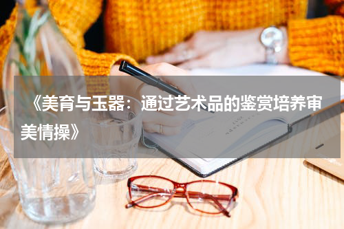  《美育与玉器：通过艺术品的鉴赏培养审美情操》