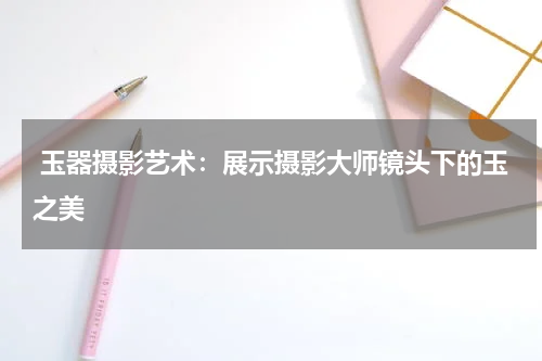  玉器摄影艺术：展示摄影大师镜头下的玉之美