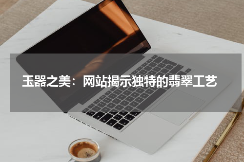  玉器之美：网站揭示独特的翡翠工艺