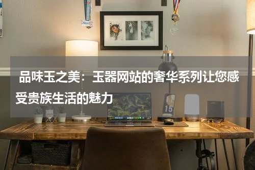  品味玉之美：玉器网站的奢华系列让您感受贵族生活的魅力