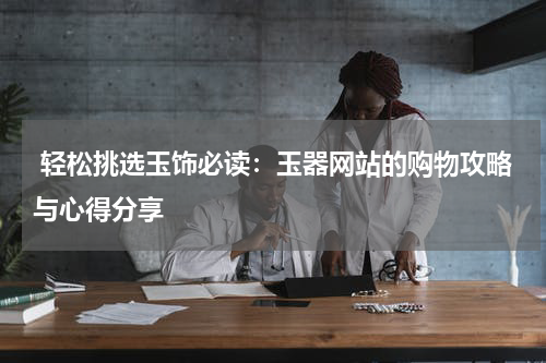  轻松挑选玉饰必读：玉器网站的购物攻略与心得分享