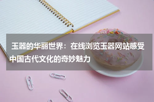  玉器的华丽世界：在线浏览玉器网站感受中国古代文化的奇妙魅力
