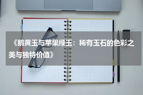  《鹅黄玉与苹果绿玉：稀有玉石的色彩之美与独特价值》