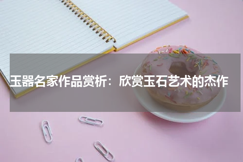  玉器名家作品赏析：欣赏玉石艺术的杰作