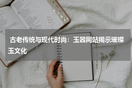  古老传统与现代时尚：玉器网站揭示璀璨玉文化