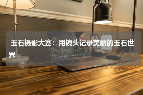  玉石摄影大赛：用镜头记录美丽的玉石世界