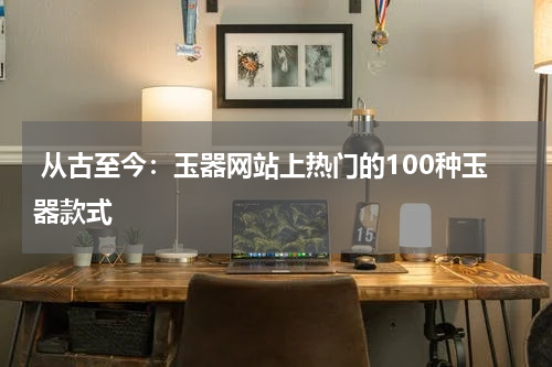  从古至今：玉器网站上热门的100种玉器款式