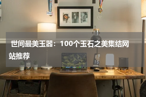  世间最美玉器：100个玉石之美集结网站推荐