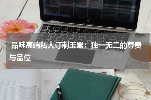  品味高端私人订制玉器：独一无二的尊贵与品位