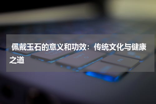  佩戴玉石的意义和功效：传统文化与健康之道