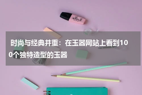  时尚与经典并重：在玉器网站上看到100个独特造型的玉器