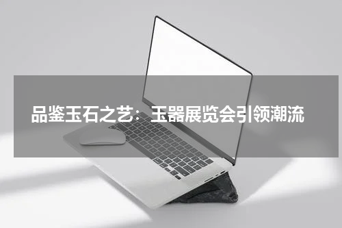  品鉴玉石之艺：玉器展览会引领潮流