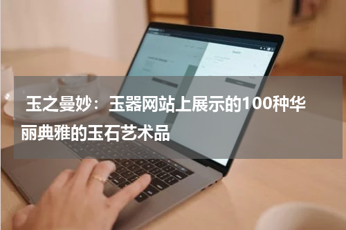  玉之曼妙：玉器网站上展示的100种华丽典雅的玉石艺术品
