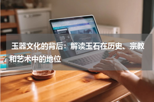  玉器文化的背后：解读玉石在历史、宗教和艺术中的地位