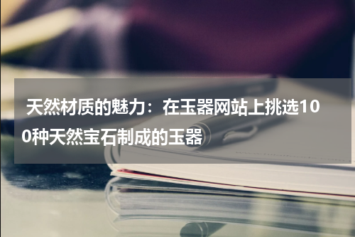  天然材质的魅力：在玉器网站上挑选100种天然宝石制成的玉器