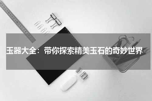  玉器大全：带你探索精美玉石的奇妙世界