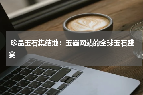  珍品玉石集结地：玉器网站的全球玉石盛宴