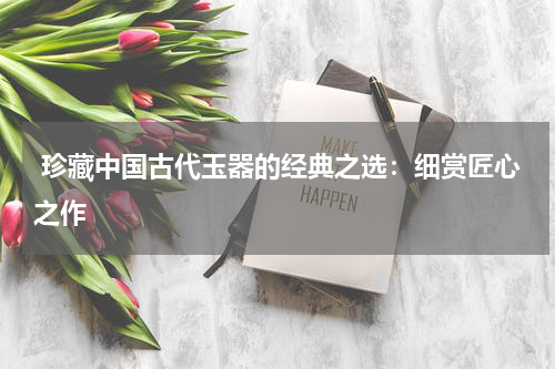  珍藏中国古代玉器的经典之选：细赏匠心之作