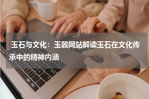  玉石与文化：玉器网站解读玉石在文化传承中的精神内涵