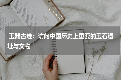  玉器古迹：访问中国历史上重要的玉石遗址与文物