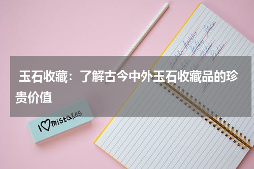  玉石收藏：了解古今中外玉石收藏品的珍贵价值