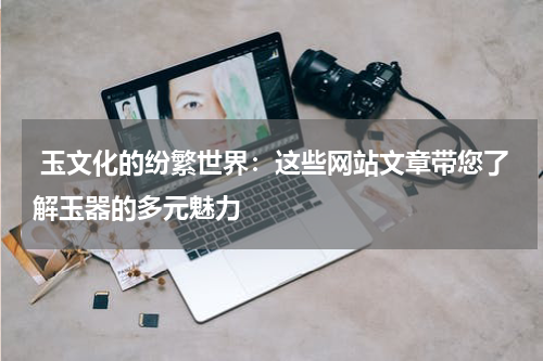  玉文化的纷繁世界：这些网站文章带您了解玉器的多元魅力