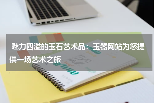 魅力四溢的玉石艺术品：玉器网站为您提供一场艺术之旅