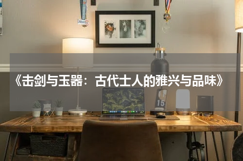  《击剑与玉器：古代士人的雅兴与品味》