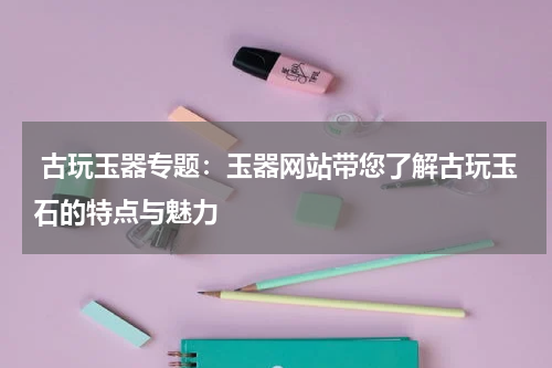  古玩玉器专题：玉器网站带您了解古玩玉石的特点与魅力