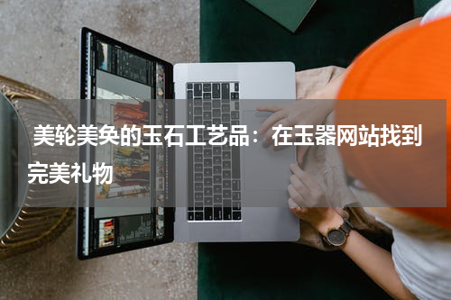  美轮美奂的玉石工艺品：在玉器网站找到完美礼物