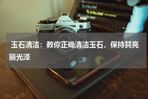  玉石清洁：教你正确清洁玉石，保持其亮丽光泽