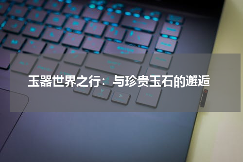  玉器世界之行：与珍贵玉石的邂逅