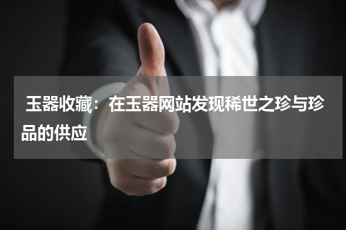  玉器收藏：在玉器网站发现稀世之珍与珍品的供应