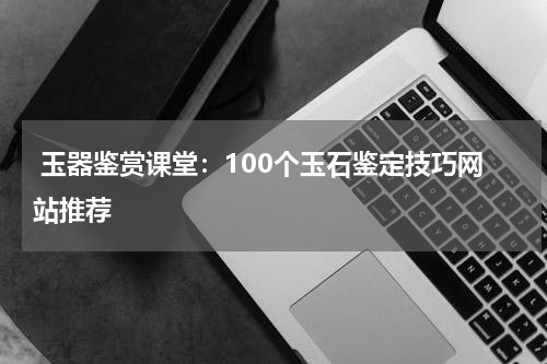  玉器鉴赏课堂：100个玉石鉴定技巧网站推荐