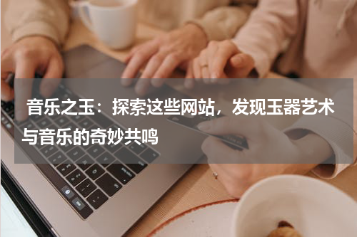  音乐之玉：探索这些网站，发现玉器艺术与音乐的奇妙共鸣