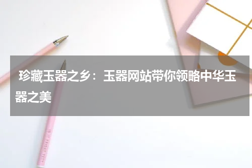 珍藏玉器之乡：玉器网站带你领略中华玉器之美