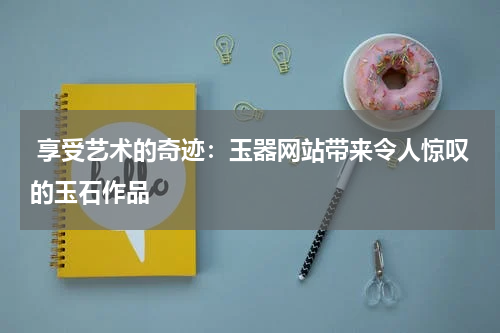  享受艺术的奇迹：玉器网站带来令人惊叹的玉石作品