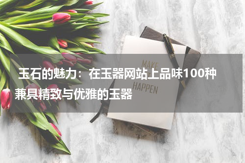  玉石的魅力：在玉器网站上品味100种兼具精致与优雅的玉器