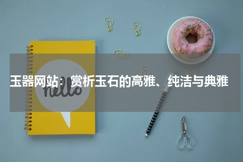  玉器网站：赏析玉石的高雅、纯洁与典雅